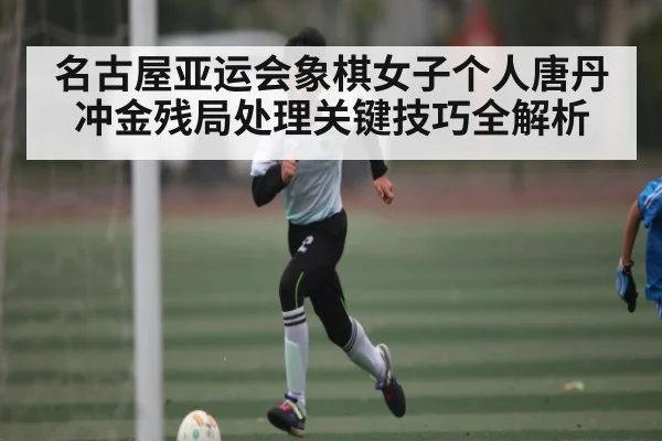 名古屋亚运会象棋女子个人唐丹冲金残局处理关键技巧全解析(Kaiyun Esports)